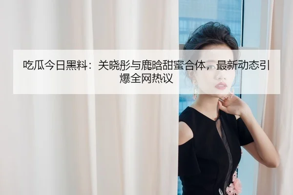 吃瓜今日黑料：关晓彤与鹿晗甜蜜合体，最新动态引爆全网热议