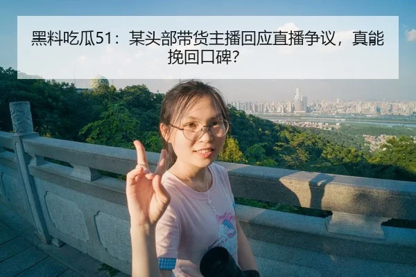 黑料吃瓜51：某头部带货主播回应直播争议，真能挽回口碑？